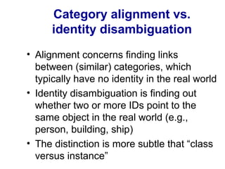 Category alignment vs.
identity disambiguation
• Alignment concerns finding links
between (similar) categories, which
typically have no identity in the real world
• Identity disambiguation is finding out
whether two or more IDs point to the
same object in the real world (e.g.,
person, building, ship)
• The distinction is more subtle that “class
versus instance”
 