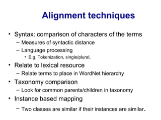 Alignment techniques
• Syntax: comparison of characters of the terms
– Measures of syntactic distance
– Language processing
• E.g. Tokenization, single/plural,
• Relate to lexical resource
– Relate terms to place in WordNet hierarchy
• Taxonomy comparison
– Look for common parents/children in taxonomy
• Instance based mapping
– Two classes are similar if their instances are similar.
 