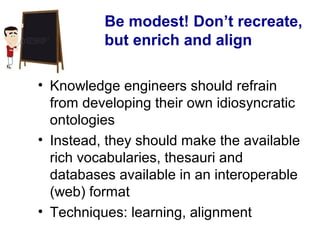 Be modest! Don’t recreate,
but enrich and align
• Knowledge engineers should refrain
from developing their own idiosyncratic
ontologies
• Instead, they should make the available
rich vocabularies, thesauri and
databases available in an interoperable
(web) format
• Techniques: learning, alignment
 