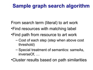 Sample graph search algorithm
From search term (literal) to art work
•Find resources with matching label
•Find path from resource to art work
– Cost of each step (step when above cost
threshold)
– Special treatment of semantics: sameAs,
inverseOf, …
•Cluster results based on path similarities
 