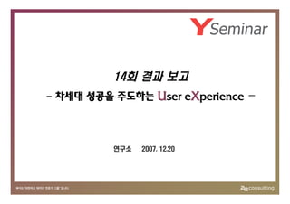 14회 결과 보고
- 차세대 성공을 주도하는 User eXperience   -



          연구소   2007. 12.20
 