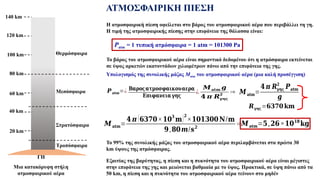 ΑΤΜΟΣΦΑΙΡΙΚΗ ΠΙΕΣΗ
Το βάρος του ατμοσφαιρικού αέρα είναι σημαντικό δεδομένου ότι η ατμόσφαιρα εκτείνεται
σε ύψος αρκετών εκατοντάδων χιλιομέτρων πάνω από την επιφάνεια της γης.
Το 99% της συνολικής μάζας του ατμοσφαιρικού αέρα περιλαμβάνεται στα πρώτα 30
km ύψους της ατμόσφαιρας.
Εξαιτίας της βαρύτητας, η πίεση και η πυκνότητα του ατμοσφαιρικού αέρα είναι μέγιστες
στην επιφάνεια της γης και μειώνεται βαθμιαία με το ύψος. Πρακτικά, σε ύψη πάνω από τα
50 km, η πίεση και η πυκνότητα του ατμοσφαιρικού αέρα τείνουν στο μηδέν
Η ατμοσφαιρική πίεση οφείλεται στο βάρος του ατμοσφαιρικού αέρα που περιβάλλει τη γη.
Η τιμή της ατμοσφαιρικής πίεσης στην επιφάνεια της θάλασσα είναι:
Patm = 1 τυπική ατμόσφαιρα = 1 atm = 101300 Pa
Υπολογισμός της συνολικής μάζας Matm του ατμοσφαιρικού αέρα (μια καλή προσέγγιση)
𝑷𝐚𝐭𝐦=¿ 𝚩𝛂𝛒𝛐𝛓𝛂𝛕𝛍𝛐𝛔𝛗𝛂𝛊𝛋𝛐𝛖𝛂𝛆𝛒𝛂
𝚬𝛑𝛊𝛗𝛂𝛎𝛆𝛊𝛂 𝛄𝛈𝛓
¿
𝑴𝐚𝐭𝐦 𝒈
𝟒 𝝅 𝑹𝛄𝛈𝛓
𝟐
⇒ 𝑴𝐚𝐭𝐦=
𝟒 𝝅 𝑹𝛄𝛈𝛓
𝟐
𝑷𝐚𝐭𝐦
𝒈
𝑹𝛄𝛈𝛓=𝟔𝟑𝟕𝟎 𝐤𝐦
𝑴𝐚𝐭𝐦=
𝟒 𝝅 (𝟔𝟑𝟕𝟎×𝟏𝟎
𝟑
𝐦)𝟐
×𝟏𝟎𝟏𝟑𝟎𝟎𝐍/𝐦
𝟗,𝟖𝟎𝒎/𝒔𝟐
⇒𝑴𝐚𝐭𝐦=𝟓,𝟐𝟔×𝟏𝟎𝟏𝟖
𝐤𝐠
20 km
40 km
60 km
80 km
100 km
120 km
140 km
Τροπόσφαιρα
Στρατόσφαιρα
Μεσόσφαιρα
Θερμόσφαιρα
ΓΗ
Μια κατακόρυφη στήλη
ατμοσφαιρικού αέρα
 