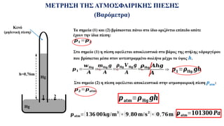 ΜΕΤΡΗΣΗ ΤΗΣ ΑΤΜΟΣΦΑΙΡΙΚΗΣ ΠΙΕΣΗΣ
(Βαρόμετρα)
Hg
Hg
Hg
h=0,76m
Κενό
(μηδενική πίεση)
1 2
Τα σημεία (1) και (2) βρίσκονται πάνω στο ίδιο οριζόντιο επίπεδο οπότε
έχουν την ίδια πίεση:
𝒑𝟏 =𝒑𝟐
Στο σημείο (1) η πίεση οφείλεται αποκλειστικά στο βάρος της στήλης υδραργύρου
που βρίσκεται μέσα στον αντεστραμμένο σωλήνα μέχρι το ύψος h.
𝒑𝟏 =
𝒘𝐇𝐠
𝑨
=¿
𝒎𝐇𝐠 𝒈
𝑨
=¿
𝝆𝐇𝐠 𝑽 𝐇𝐠 𝒈
𝑨
=¿
𝝆𝐇𝐠 𝑨𝒉𝒈
𝑨
⇒ 𝒑𝟏=𝝆𝐇𝐠 𝒈𝒉
Στο σημείο (2) η πίεση οφείλεται αποκλειστικά στην ατμοσφαιρική πίεση patm:
𝒑𝟐 =𝒑𝐚𝐭𝐦
𝒑𝐚𝐭𝐦=𝝆𝐇𝐠 𝒈𝒉
𝒑𝐚𝐭𝐦=(𝟏𝟑𝟔 𝟎𝟎𝐤𝐠/𝐦𝟑
)×(𝟗,𝟖𝟎 𝐦/𝐬𝟐
)×(𝟎,𝟕𝟔𝐦) ⇒
𝒑𝐚𝐭𝐦=𝟏𝟎𝟏𝟑𝟎𝟎 𝑷𝒂
 