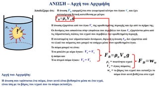 ΑΝΩΣΗ – Αρχή του Αρχιμήδη
Η άνωση εξαρτάται από τον όγκο Vυ της οριοθετημένης περιοχής και όχι από το σχήμα της.
Η συνισταμένη των υδροστατικών δυνάμεων, δηλαδή η άνωση FB, δεν εξαρτάται από
το υλικό του σώματος που μπορεί να υπάρχει μέσα στον οριοθετημένο όγκο.
Αποδείξαμε ότι:
ρυ
Η άνωση FB εφαρμόζεται στο γεωμετρικό κέντρο του όγκου Vυ και έχει
κατακόρυφη θετική κατεύθυνση με μέτρο:
𝑭𝑩=𝝆𝝊 𝑽𝝊 𝒈
𝑭 𝑩
Οι δυνάμεις που ασκούνται στην επιφάνεια που περιβάλει τον όγκο Vυ εξαρτώνται μόνο από
τις ύδροστατικές πιέσεις του υγρού που περιβάλει την οριοθετημένη περιοχή.
Το σώμα μπορεί να είναι:
𝑭 𝑩
Ένα μπαλόνι με αέρα όγκου: Vσ = Vυ
ή ακόμα και
Ένα στερεό σώμα όγκου: Vσ = Vυ
𝑭 𝑩
𝑭 𝑩=𝝆𝝊 𝑽𝛔 𝒈
ρυ = πυκνότητα υγρού
Vσ = όγκος σώματος
𝑭 𝑩=𝒘𝝊
wυ = το βάρος του υγρού που εκτοπίζει το
σώμα όταν αυτό βυθίζεται στο υγρό
Αρχή του Αρχιμήδη:
Η άνωση που υφίσταται ένα σώμα, όταν αυτό είναι βυθισμένο μέσα σε ένα υγρό,
είναι ίση με το βάρος του υγρού που το σώμα εκτοπίζει.
 