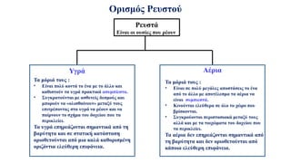 Ορισμός Ρευστού
Ρευστά
Είναι οι ουσίες που ρέουν
Τα μόριά τους :
• Είναι πολύ κοντά το ένα με το άλλο και
καθιστούν τα υγρά πρακτικά ασυμπίεστα.
• Συγκρατούνται με ασθενείς δεσμούς και
μπορούν να «ολισθαίνουν» μεταξύ τους
επιτρέποντας στα υγρά να ρέουν και να
παίρνουν το σχήμα του δοχείου που τα
περικλείει.
Τα υγρά επηρεάζονται σημαντικά από τη
βαρύτητα και σε στατική κατάσταση
οριοθετούνται από μια καλά καθορισμένη
οριζόντια ελεύθερη επιφάνεια.
Τα μόριά τους :
• Είναι σε πολύ μεγάλες αποστάσεις το ένα
από το άλλο με αποτέλεσμα τα αέρια να
είναι συμπιεστά.
• Κινούνται ελεύθερα σε όλο το χώρο που
βρίσκονται.
• Συγκρούονται περιστασιακά μεταξύ τους
αλλά και με τα τοιχώματα του δοχείου που
τα περικλείει.
Τα αέρια δεν επηρεάζονται σημαντικά από
τη βαρύτητα και δεν οριοθετούνται από
κάποια ελεύθερη επιφάνεια.
Υγρά Αέρια
 