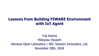 Lessons from Building FIWARE Environment
with IoT Agent
Yuji Azama
Hideyasu Hayashi
Okinawa Open Laboratory / NEC Solution Innovators, Ltd.
November 28th, 2018
 