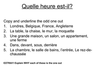 Quelle heure est-il?
Copy and underline the odd one out
1. Londres, Belgique, France, Angleterre
2. La table, la chaise, le mur, la moquette
3. Une grande maison, un salon, un appartement,
une ferme
4. Dans, devant, sous, derrière
5. La chambre, le salle de bains, l’entrée, Le rez-de-
chaussée
EXTRA!!! Explain WHY each of these is the one out
 