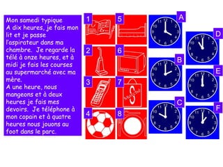 Quelle heure est-il? Il fait ça à quelle heure?
Mon samedi typique
A dix heures, je fais mon
lit et je passe
l’aspirateur dans ma
chambre. Je regarde la
télé à onze heures, et à
midi je fais les courses
au supermarché avec ma
mère.
A une heure, nous
mangeons et à deux
heures je fais mes
devoirs. Je téléphone à
mon copain et à quatre
heures nous jouons au
foot dans le parc.
1
2
3
4
5
6
7
8
A
B
C
D
E
F
 