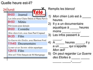 Quelle heure est-il?
Remplis les blancs!
1) Mon chien Lolo est à _____
heures.
2) Il y a un documentaire
aquatique à _____ heures
moins _____ _____.
3) Les infos passent à _____
_____.
4) A _____ heures _____, il y
a un _____ qui s’appelle
Mon œil!
5) On peut regarder La Guerre
des Etoiles à _____ _____
_____ _____-_____.
 