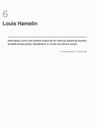 6
Louis Hamelin


 Hemingway a écrit une histoire longue de six mots qui parlait de souliers
 de bébé jamais portés. Décidément, il n’avait rien dans le ventre.


                                                – 16 novembre 2012 12:51:55 HNE
 