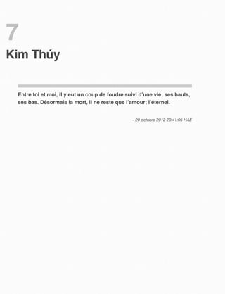 7
Kim Thúy 


 Entre toi et moi, il y eut un coup de foudre suivi d’une vie; ses hauts,
 ses bas. Désormais la mort, il ne reste que l’amour; l’éternel.


                                                – 20 octobre 2012 20:41:05 HAE
 