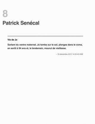 8
Patrick Senécal


  Vie de Jo

  Sortant du ventre maternel, Jo tomba sur le sol, plongea dans le coma,
  en sortit à 94 ans et, le lendemain, mourut de vieillesse.

                                                 – 19 décembre 2012 14:35:43 HNE
 
