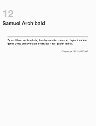12
Samuel Archibald


 En accélérant sur l’asphalte, il se demandait comment expliquer à Marlène
 que la chose qu’ils venaient de heurter n’était pas un animal.


                                                 – 30 novembre 2012 13:44:35 HNE
 