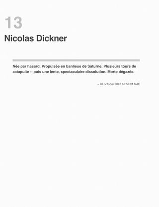13
Nicolas Dickner


  Née par hasard. Propulsée en banlieue de Saturne. Plusieurs tours de
  catapulte -- puis une lente, spectaculaire dissolution. Morte dégazée.


                                                  – 26 octobre 2012 10:56:01 HAE
 