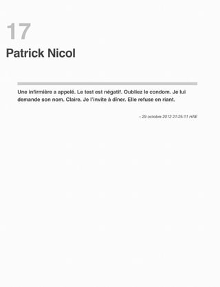 17
Patrick Nicol


  Une inﬁrmière a appelé. Le test est négatif. Oubliez le condom. Je lui
  demande son nom. Claire. Je l’invite à dîner. Elle refuse en riant.


                                                    – 29 octobre 2012 21:25:11 HAE
 