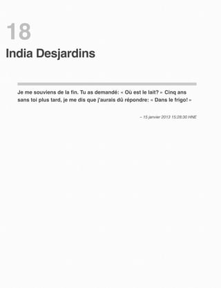18
India Desjardins


  Je me souviens de la ﬁn. Tu as demandé: « Où est le lait? » Cinq ans
  sans toi plus tard, je me dis que j'aurais dû répondre: « Dans le frigo! »


                                                     – 15 janvier 2013 15:28:30 HNE
 