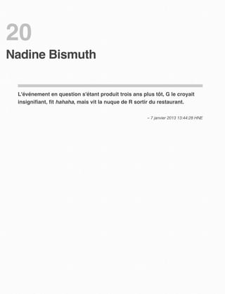 20
Nadine Bismuth


 L'événement en question s'étant produit trois ans plus tôt, G le croyait
 insigniﬁant, ﬁt hahaha, mais vit la nuque de R sortir du restaurant.

                                                     – 7 janvier 2013 13:44:28 HNE
 