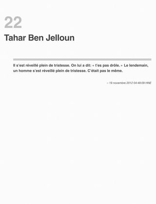 22
Tahar Ben Jelloun


  Il s’est réveillé plein de tristesse. On lui a dit: « t’es pas drôle. » Le lendemain,
  un homme s’est réveillé plein de tristesse. C’était pas le même.


                                                            – 19 novembre 2012 04:48:09 HNE
 