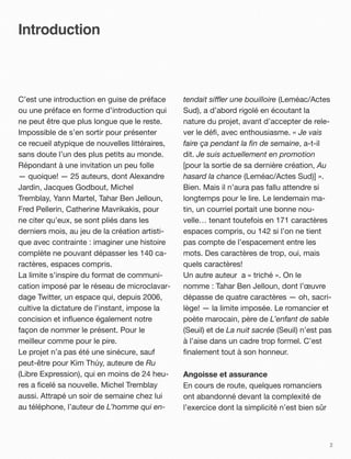 Introduction



C’est une introduction en guise de préface      tendait si!er une bouilloire (Leméac/Actes
ou une préface en forme d’introduction qui      Sud), a d’abord rigolé en écoutant la
ne peut être que plus longue que le reste.      nature du projet, avant d’accepter de rele-
Impossible de s’en sortir pour présenter        ver le déﬁ, avec enthousiasme. « Je vais
ce recueil atypique de nouvelles littéraires,   faire ça pendant la ﬁn de semaine, a-t-il
sans doute l’un des plus petits au monde.       dit. Je suis actuellement en promotion
Répondant à une invitation un peu folle         [pour la sortie de sa dernière création, Au
— quoique! — 25 auteurs, dont Alexandre         hasard la chance (Leméac/Actes Sud)] ».
Jardin, Jacques Godbout, Michel                 Bien. Mais il n’aura pas fallu attendre si
Tremblay, Yann Martel, Tahar Ben Jelloun,       longtemps pour le lire. Le lendemain ma-
Fred Pellerin, Catherine Mavrikakis, pour       tin, un courriel portait une bonne nou-
ne citer qu’eux, se sont pliés dans les         velle… tenant toutefois en 171 caractères
derniers mois, au jeu de la création artisti-   espaces compris, ou 142 si l’on ne tient
que avec contrainte!: imaginer une histoire     pas compte de l’espacement entre les
complète ne pouvant dépasser les 140 ca-        mots. Des caractères de trop, oui, mais
ractères, espaces compris.                      quels caractères!
La limite s’inspire du format de communi-       Un autre auteur a « triché ». On le
cation imposé par le réseau de microclavar-     nomme!: Tahar Ben Jelloun, dont l’œuvre
dage Twitter, un espace qui, depuis 2006,       dépasse de quatre caractères — oh, sacri-
cultive la dictature de l’instant, impose la    lège! — la limite imposée. Le romancier et
concision et inﬂuence également notre           poète marocain, père de L’enfant de sable
façon de nommer le présent. Pour le             (Seuil) et de La nuit sacrée (Seuil) n’est pas
meilleur comme pour le pire.                    à l’aise dans un cadre trop formel. C’est
Le projet n’a pas été une sinécure, sauf        ﬁnalement tout à son honneur.
peut-être pour Kim Thúy, auteure de Ru
(Libre Expression), qui en moins de 24 heu-     Angoisse et assurance
res a ﬁcelé sa nouvelle. Michel Tremblay        En cours de route, quelques romanciers
aussi. Attrapé un soir de semaine chez lui      ont abandonné devant la complexité de
au téléphone, l’auteur de L’homme qui en-       l’exercice dont la simplicité n’est bien sûr



                                                                                               2
 
