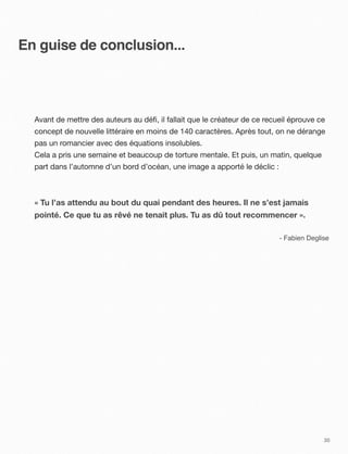En guise de conclusion...



  Avant de mettre des auteurs au déﬁ, il fallait que le créateur de ce recueil éprouve ce
  concept de nouvelle littéraire en moins de 140 caractères. Après tout, on ne dérange
  pas un romancier avec des équations insolubles.
  Cela a pris une semaine et beaucoup de torture mentale. Et puis, un matin, quelque
  part dans l’automne d’un bord d’océan, une image a apporté le déclic :



  « Tu l’as attendu au bout du quai pendant des heures. Il ne s’est jamais
  pointé. Ce que tu as rêvé ne tenait plus. Tu as dû tout recommencer ».

                                                                           - Fabien Deglise




                                                                                         30
 