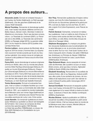 A propos des auteurs...
Alexandre Jardin. Écrivain et cinéaste français, il      Kim Thúy. Romancière québécoise d’origine vietna-
est l’auteur de Fanfan (Gallimard), Le Petit sauvage     mienne, son livre Ru (Libre Expression) a reçu en
(Gallimard), L’île des gauchers (Gallimard) et de        2010 le prix du Gouverneur général et le grand prix
Joyeux Noël! (Grasset).                                  RTL-Lire lors du Salon du livre de Paris. En 2011,
Michel Tremblay. Romancier et dramaturge québé-          elle a signé À toi (Libre Expression), avec Pascal Ja-
cois, il est l’auteur de pièces célèbres comme Les       novjak.
Belles-Sœurs, Demain matin, Montréal m’attend et         Patrick Senécal. Scénariste, romancier et réalisa-
Albertine en cinq temps. Parmi ses derniers romans,      teur québécois, il est un maître du récit d’horreur. Il
citons : La Traversée du continent (2007), La Traver-    est l’auteur entre autres de Hell.com (Alire), Sur le
sée de la ville (2008), La Traversée des sentiments      seuil (Alire), Le vide (Alire), Contre Dieu (Coups de
(2009), Le Passage obligé (2010), La grande mêlée        tête) et Le Passager (Alire).
(2011) et Au hasard la chance (2012) publiés chez        Stéphane Bourguignon. Il a marqué une généra-
Leméac/Actes Sud.                                        tion de jeunes Québécois avec la scénarisation de
Perrine Leblanc. Jeune auteure de Montréal, elle a       la série télévisée La vie, la vie et plus récemment
signé en 2010 le roman L’homme blanc (Le Quarta-         avec la série Tout sur moi. Il est aussi l’auteur de ro-
nier) couronné l’année suivante par le prix du Gou-      mans marquants dont L’Avaleur de sable (1993/Qué-
verneur général. Une version revue et corrigée par       bec Amérique), Le Principe du Geyser (1996/Qué-
l’auteure a été publiée en France sous le titre Kolia    bec Amérique) et Sonde ton cœur, Laurie Rivers
(Gallimard).                                             (2006/Québec Amérique).
Fanny Britt. Jeune dramaturge et auteure originaire      Olga Duhamel-Noyer. Jeune essayiste et roman-
d’Amos en Abitibi, elle a mis au monde des pièces        cière de Montréal, elle a publié à ce jour un essai,
comme Hôtel Paciﬁque (Dramaturges Éditeurs), En-         Motel univers, ainsi que deux romans, Highwater
quête sur le pire (Dramaturges Éditeurs), Chaque         (2006) et Destin (2009) chez Héliotrope.
jour (Dramaturges Éditeurs) ou encore Bienveillance      Élisabeth Vonarburg. Romancière et nouvelliste de
(Leméac) en 2012. Fanny Britt fraie aussi avec l’uni-    science-ﬁction, elle vit au Saguenay. Auteure proliﬁ-
vers du livre jeunesse et celui de la bande dessinée.    que, elle a près d’une centaine de romans, de nou-
L’an dernier, elle a signé Jane, le renard et moi (La    velles et de traductions à son actif. Son dernier re-
Pastèque), un récit illustré par Isabelle Arsenault.     cueil s’intitule Et autres petits mensonges (2012/
Tonino Benacquista. Écrivain et scénariste fran-         Vents d’Ouest).
çais, il est un auteur à multiples facettes qui a mar-   Samuel Archibald. Romancier et essayiste québé-
qué le roman noir avec La Commedia des ratés (Gal-       cois, il est l’auteur d’Arvida (2011/Le Quartanier),
limard) en 1991, qui a exploré le monde implacable       mais également d’un essai intitulé Le texte et la tech-
de la télévision avec son roman Saga (Gallimard) et      nique#: la lecture à l'heure des médias numériques
qui, depuis 2010, scénarise avec Daniel Pennac les       (2009/Le Quartanier).
nouvelles aventures de Lucky Luke. Entre autres.         Nicolas Dickner. Après la publication en 2000 du
Louis Hamelin. Ce romancier québécois et chroni-         recueil de nouvelles L'Encyclopédie du petit cercle
queur littéraire au quotidien Le Devoir est biologiste   (L’instant même), il fait sa marque dans le monde de
de formation. Son corpus se compose de titres            la littérature avec deux romans, Nikolski (Alto) en
comme Ces spectres agités (1991/Boréal),                 2005 et Tarmac (Alto) en 2009.
Le Soleil des gou"res (1996/Boréal), Le Joueur de
ﬂûte (2001/Boréal) et La Constellation du Lynx
(2010/Boréal).

                                                                                                             31
 
