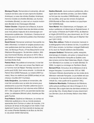 Monique Proulx. Romancière et scénariste, elle est        Nadine Bismuth. Jeune auteure québécoise, elle a
l’auteure de Sans cœur et sans reproche (Québec           signé dans les dernières années, Les Gens ﬁdèles
Amérique), Le sexe des étoiles (Québec Amérique),         ne font pas les nouvelles (1999/Boréal), un recueil
Homme invisible à la fenêtre (Boréal), Les Aurores        de nouvelles, ainsi que les romans Scrapbook
montréales (Boréal), Le cœur est un muscle involon-       (2004/Boréal) et Êtes-vous mariée à un psychopa-
taire (Boréal) et de Champagne (Boréal).                  the? (2009/Boréal).
Fabien Cloutier. Originaire de la Beauce, le jeune        Yann Martel. Né à Salamanque, en Espagne, cet
dramaturge s’est illustré dans les dernières années       auteur québécois vit désormais en Saskatchewan. Il
avec trois pièces majeures de la dramaturgie con-         est l’auteur d’Histoire de Pi (2001/XYZ), de Béatrice
temporaine québécoise : Scotstown, Cranbourne et          et Virgile (2010/XYZ) et, plus récemment, de 101 let-
Billy (Les jours de hurlement) publiés chez Dramatur-     tres à un premier ministre. Mais que lit Stephen Har-
ges Éditeurs.                                             per? (2011/XYZ).
David Homel. Romancier américain francophile ins-         Tahar Ben Jelloun. Poète et romancier marocain à
tallé à Montréal, il a traduit en anglais plusieurs œu-   la bibliographie riche et dense à la fois, il a publié en
vres québécoises dont les romans de Dany Lafer-           2012 deux romans, Le bonheur conjugal (Gallimard)
rière, de Monique Proulx, d’Yves Beauchemin et de         et Au seuil du Paradis (éditions des Busclats).
Stéphane Bourguignon. Sa dernière création, Mid-          Jacques Godbout. Romancier, poète, essayiste,
way (Cormorant Books), est parue en 2010. Elle a          dramaturge et cinéaste, cet auteur a marqué les an-
été traduite en français sous le titre Le droit chemin    nées de la Révolution tranquille au Québec avec
(Leméac/Actes Sud).                                       des romans comme Salut Galarneau (Seuil), L’Aqua-
Patrick Nicol. Nouvelliste et romancier, il s’est fait    rium (Boréal) et Le couteau sur la table (Boréal). En
connaitre en 1997 avec son roman Paul Martin est          2006, il a signé La concierge du Panthéon (Seuil).
un homme mort (et Réjean Tremblay raconte n'im-           Bernard Pivot. Amoureux de la littérature et de la
porte quoi) (VLB). Sont venus ensuite : La blonde de      langue française, il a animé entre 1975 et 1990
Patrick Nicol (2005/Triptyque), La notaire (2007/Le-      l’émission littéraire Apostrophes sur les ondes de la
méac), Nous ne vieillirons pas (2009/Leméac) et Les       télévision nationale française. Le journaliste est aus-
cheveux mouillés (2011/Leméac).                           si romancier. Il se raconte dans son dernier roman
India Desjardins. Journaliste et romancière, elle         intitulé Oui, mais quelle est la question? (NiL).
s’est fait connaître avec sa série de romans pour         Catherine Mavrikakis. Professeure de littérature,
adolescents Le journal d’Aurélie Laﬂamme (Les In-         cette auteure proliﬁque est née à Chicago et vit à
touchables) déclinée en huit volumes entre 2006 et        Montréal. Elle a signé dans les dernières années Le
2011. Elle a signé en 2012 une première bande des-        ciel de Bay City, Omaha Beach et plus récemment
sinée, La célibataire (Michel Lafon), illustrée par Ma-   Les Derniers Jours de Smokey Nelson chez Hélio-
galie Foutrier.                                           trope.
Fred Pellerin. Diplômé en littérature, ce conteur et
folkloriste québécois a mis au monde plusieurs
spectacles dont Comme un odeur de muscles, L’Ar-
racheuse de temps et De peigne et de misère. Il est
également l’auteur de Il faut prendre le taureau par
les contes (Planète Rebelle) et de Bois du thé fort,
tu vas pisser drette! (Sarrazine).


                                                                                                                32
 