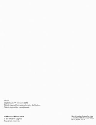 140 ca.
Dépôt légal : 1er trimestre 2013
Bibliothèque et Archives nationales du Québec
Bibliothèque et Archives Canada




ISBN 978-2-924257-00-5                          Numérisation finale effectuée
                                                à Montréal (Québec/Canada),
© 2013 Fabien Deglise                           le 12 janvier 2013
Tous droits réservés
 