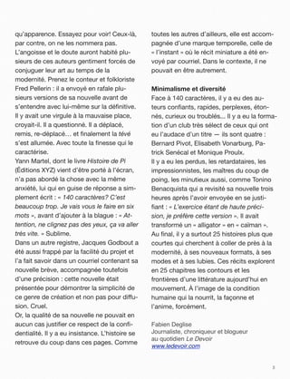 qu’apparence. Essayez pour voir! Ceux-là,         toutes les autres d’ailleurs, elle est accom-
par contre, on ne les nommera pas.                pagnée d’une marque temporelle, celle de
L’angoisse et le doute auront habité plu-         « l’instant » où le récit miniature a été en-
sieurs de ces auteurs gentiment forcés de         voyé par courriel. Dans le contexte, il ne
conjuguer leur art au temps de la                 pouvait en être autrement.
modernité. Prenez le conteur et folkloriste
Fred Pellerin!: il a envoyé en rafale plu-        Minimalisme et diversité
sieurs versions de sa nouvelle avant de           Face à 140 caractères, il y a eu des au-
s’entendre avec lui-même sur la déﬁnitive.        teurs conﬁants, rapides, perplexes, éton-
Il y avait une virgule à la mauvaise place,       nés, curieux ou troublés... Il y a eu la forma-
croyait-il. Il a questionné. Il a déplacé,        tion d’un club très sélect de ceux qui ont
remis, re-déplacé… et ﬁnalement la tévé           eu l’audace d’un titre —!ils sont quatre :
s’est allumée. Avec toute la ﬁnesse qui le        Bernard Pivot, Elisabeth Vonarburg, Pa-
caractérise.                                      trick Senécal et Monique Proulx.
Yann Martel, dont le livre Histoire de Pi         Il y a eu les perdus, les retardataires, les
(Éditions XYZ) vient d’être porté à l’écran,      impressionnistes, les maîtres du coup de
n’a pas abordé la chose avec la même              poing, les minutieux aussi, comme Tonino
anxiété, lui qui en guise de réponse a sim-       Benacquista qui a revisité sa nouvelle trois
plement écrit!: « 140 caractères? C’est           heures après l’avoir envoyée en se justi-
beaucoup trop. Je vais vous le faire en six       ﬁant : « L’exercice étant de haute préci-
mots », avant d’ajouter à la blague!: « At-       sion, je préfère cette version ». Il avait
tention, ne clignez pas des yeux, ça va aller     transformé un « alligator » en « caïman ».
très vite. » Sublime.                             Au ﬁnal, il y a surtout 25 histoires plus que
Dans un autre registre, Jacques Godbout a         courtes qui cherchent à coller de près à la
été aussi frappé par la facilité du projet et     modernité, à ses nouveaux formats, à ses
l’a fait savoir dans un courriel contenant sa     modes et à ses lubies. Ces récits explorent
nouvelle brève, accompagnée toutefois             en 25 chapitres les contours et les
d’une précision : cette nouvelle était            frontières d’une littérature aujourd’hui en
présentée pour démontrer la simplicité de         mouvement. À l’image de la condition
ce genre de création et non pas pour di"u-        humaine qui la nourrit, la façonne et
sion. Cruel.                                      l’anime, forcément.
Or, la qualité de sa nouvelle ne pouvait en
aucun cas justiﬁer ce respect de la conﬁ-         Fabien Deglise
dentialité. Il y a eu insistance. L’histoire se   Journaliste, chroniqueur et blogueur
                                                  au quotidien Le Devoir
retrouve du coup dans ces pages. Comme
                                                  www.ledevoir.com


                                                                                               3
 