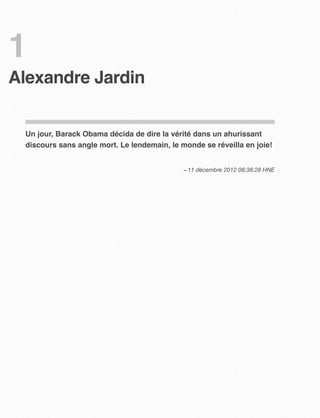 1
Alexandre Jardin


 Un jour, Barack Obama décida de dire la vérité dans un ahurissant
 discours sans angle mort. Le lendemain, le monde se réveilla en joie!


                                             – 11 décembre 2012 08:38:28 HNE
 