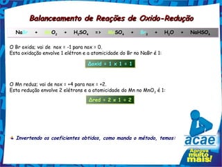 Balanceamento de Reações de Oxido-Redução
  NaBr   +   MnO2   +   H2SO4   =>   MnSO4   +   Br2   +   H2O   +   NaHSO4
                2        2  4                               2             4



O Br oxida; vai de nox = -1 para nox = 0.
Esta oxidação envolve 1 elétron e a atomicidade do Br no NaBr é 1:

                                 Δoxid = 1 x 1 = 1



O Mn reduz; vai de nox = +4 para nox = +2.
Esta redução envolve 2 elétrons e a atomicidade do Mn no MnO 2 é 1:
                                  Δred = 2 x 1 = 2




  Invertendo os coeficientes obtidos, como manda o método, temos:
 