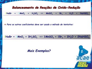 Balanceamento de Reações de Oxido-Redução
2NaBr   +   1MnO2   +   H2SO4   =>   MnSO4   +   Br2   +   H2O   +   NaHSO4
                         2  4            4                  2             4




 Para os outros coeficientes deve ser usado o método de tentativa:




2NaBr + 1MnO2 + 3H2SO4  => 1MnSO4 + 1Br2 + 2H2O + 2NaHSO4




                     Mais Exemplos?
 