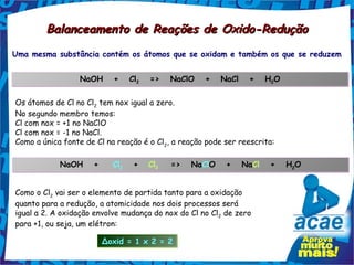 Balanceamento de Reações de Oxido-Redução
Uma mesma substância contém os átomos que se oxidam e também os que se reduzem


                 NaOH   +   Cl2   =>   NaClO   +   NaCl   +   H2O
                                                               2



Os átomos de Cl no Cl2 tem nox igual a zero.
No segundo membro temos:
Cl com nox = +1 no NaClO
Cl com nox = -1 no NaCl.
Como a única fonte de Cl na reação é o Cl2, a reação pode ser reescrita:

            NaOH   +   Cl2   +
                         2
                                    Cl2
                                      2
                                           =>   NaClO   +   NaCl   +   H2O
                                                                        2




Como o Cl2 vai ser o elemento de partida tanto para a oxidação
quanto para a redução, a atomicidade nos dois processos será
igual a 2. A oxidação envolve mudança do nox do Cl no Cl2 de zero
para +1, ou seja, um elétron:

                        Δoxid = 1 x 2 = 2
 