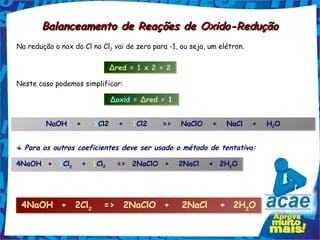Balanceamento de Reações de Oxido-Redução
Na redução o nox do Cl no Cl2 vai de zero para -1, ou seja, um elétron.

                            Δred = 1 x 2 = 2

Neste caso podemos simplificar:

                             Δoxid = Δred = 1


         NaOH   +   1Cl2   +        1Cl2     =>   NaClO   +   NaCl   +   H2O
                                                                          2




  Para os outros coeficientes deve ser usado o método de tentativa:

4NaOH  +  1Cl2   + 1Cl2
             2        2
                               =>  2NaClO  +   2NaCl   +  2H2O
                                                            2




 4NaOH  +  2Cl2            =>  2NaClO  +   2NaCl   +  2H2O
 