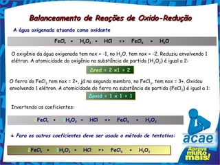 Balanceamento de Reações de Oxido-Redução
 A água oxigenada atuando como oxidante

                    FeCl2  +   H2O2 +
                        2       2
                                          HCl   =>   FeCl3   +   H2O
                                                         3        2


O oxigênio da água oxigenada tem nox = -1, no H2O, tem nox = -2. Reduziu envolvendo 1
elétron. A atomicidade do oxigênio na substância de partida (H 2O2) é igual a 2:
                                    Δred = 2 x1 = 2

O ferro do FeCl2 tem nox = 2+, já no segundo membro, no FeCl3, tem nox = 3+. Oxidou
envolvendo 1 elétron. A atomicidade do ferro na substância de partida (FeCl 2) é igual a 1:
                                   Δoxid = 1 x 1 = 1

Invertendo os coeficientes:

           2FeCl2  +   1H2O2 +
                2        2 2
                                    HCl   =>   FeCl3   +   H2O2
                                                   3        2 2



  Para os outros coeficientes deve ser usado o método de tentativa:

        2FeCl2  +   1H2O2 +
             2        2 2
                                 HCl   =>   FeCl3   +   H2O2
                                                3        2 2
 