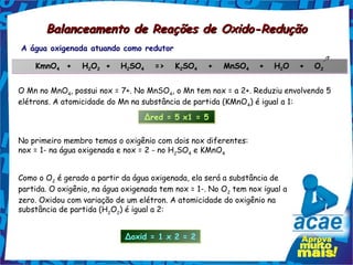 Balanceamento de Reações de Oxido-Redução
A água oxigenada atuando como redutor

    KmnO4  +   H2O2 +
        4       2 2
                            H2SO4   =>   K2SO4   +   MnSO4
                             2  4         2  4           4
                                                                  +   H2O
                                                                       2
                                                                             +   O2
                                                                                  2



O Mn no MnO4, possui nox = 7+. No MnSO4, o Mn tem nox = a 2+. Reduziu envolvendo 5
elétrons. A atomicidade do Mn na substância de partida (KMnO 4) é igual a 1:
                                  Δred = 5 x1 = 5

No primeiro membro temos o oxigênio com dois nox diferentes:
nox = 1- na água oxigenada e nox = 2 - no H2SO4 e KMnO4


Como o O2 é gerado a partir da água oxigenada, ela será a substância de
partida. O oxigênio, na água oxigenada tem nox = 1-. No O2 tem nox igual a
zero. Oxidou com variação de um elétron. A atomicidade do oxigênio na
substância de partida (H2O2) é igual a 2:


                             Δoxid = 1 x 2 = 2
 