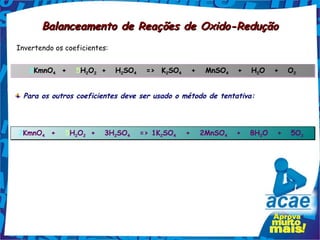 Balanceamento de Reações de Oxido-Redução
Invertendo os coeficientes:


   2KmnO4  +   5H2O2 +
        4        2 2
                              H2SO4   =>  K2SO4   +   MnSO4
                                              4           4
                                                              +   H2O
                                                                   2
                                                                         +   O2
                                                                              2




  Para os outros coeficientes deve ser usado o método de tentativa:




2KmnO4  +   5H2O2 +
     4        2 2
                         3H2SO4   => 1K2SO4   +   2MnSO4
                           2  4        2  4            4
                                                              +   8H2O
                                                                    2
                                                                         +   5O2 
                                                                               2
 