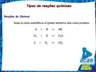 Tipos de reações químicas


Reações de Síntese:

      Duas ou mais substância originam somente uma como produto.

                       A     +     B     =>     AB

                      H2     +     S     =>     H2S

                      C     +     O2     =>     CO2
 