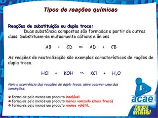 Tipos de reações químicas

Reações de substituição ou dupla troca:
       Duas substância compostas são formadas a partir de outras
duas. Substituem-se mutuamente cátions e ânions.

                      AB     +     CD     =>     AD     +     CB

As reações de neutralização são exemplos característicos de rações de
dupla troca.

                   HCl     +     KOH     =>     KCl     +     H 2O

Para a ocorrência das reações de dupla troca, deve ocorrer uma das
condições:

  forma-se pelo menos um produto insolúvel
  forma-se pelo menos um produto menos ionizado (mais fraco) 
  forma-se pelo menos um produto menos volátil.
 