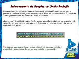 Balanceamento de Reações de Oxido-Redução
Em certas reações podemos encontrar átomos que ganham elétrons e outros que os
perdem. Quando um átomo perde elétrons, ele se oxida e o seu nox aumenta. Quando um
átomo ganha elétrons, ele se reduz e o seu nox diminui.


Os processos de oxidação e redução são sempre simultâneos. O átomo que se oxida, cede
seus elétrons para que outro se reduza. O átomo que se reduz recebe os elétrons de
quem se oxida. Assim ...



                Agente redutor é o elemento que se oxida
                Agente redutor é o elemento que se oxida
                Agente oxidante é o elemento que se reduz
                Agente oxidante é o elemento que se reduz



   A base do balanceamento de reações pelo método de óxido-redução é
a igualdade na quantidade dos elétrons na redução e na oxidação .
 