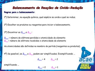 Balanceamento de Reações de Oxido-Redução
Regras para o balanceamento:

1º) Determinar, na equação química, qual espécie se oxida e qual se reduz.


2º) Escolher os produtos ou reagentes para iniciar o balanceamento.


3º) Encontrar os Δoxid e Δred :

Δoxid = número de elétrons perdidos x atomicidade do elemento
Δred = número de elétrons recebidos x atomicidade do elemento

As atomicidades são definidas no membro de partida (reagentes ou produtos).


4º) Se possível, os Δoxid e Δred podem ser simplificados. Exemplificando ...

                                   Δoxid = 4         Δred = 2  

simplificando ...
                                    Δoxid = 2         Δred = 1 
 