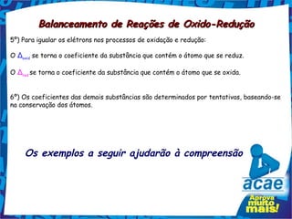 Balanceamento de Reações de Oxido-Redução
5º) Para igualar os elétrons nos processos de oxidação e redução:

O Δoxid se torna o coeficiente da substância que contém o átomo que se reduz.

O Δred se torna o coeficiente da substância que contém o átomo que se oxida.


6º) Os coeficientes das demais substâncias são determinados por tentativas, baseando-se
na conservação dos átomos.




    Os exemplos a seguir ajudarão à compreensão
 