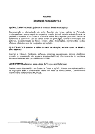 ANEXO II
CONTEÚDO PROGRAMÁTICO
a) LÍNGUA PORTUGUESA (comum a todas as áreas de atuação):
Compreensão e interpretação de texto. Domínio da norma padrão de Português
contemporâneo, sob os seguintes aspectos: coesão textual, estruturação da frase e de
períodos complexos. Concordância nominal e verbal. Emprego dos pronomes, formas de
tratamento e colocação. Uso do verbo. Sinais de pontuação. Grafia e acentuação das
palavras. Caracterização de textos oficiais (atas, declarações, memorandos, cartas,
ofícios e relatórios); uso de vocabulário apropriado.
b) INFORMÁTICA (comum a todas as áreas de atuação, exceto a área de Técnico
em Sistemas):
Internet e Intranet, hardware, software, sistemas operacionais, correio eletrônico,
conceito e organização de arquivos (pastas/diretórios). Conhecimento do ambiente
Microsoft Windows e do pacote Microsoft Office.
c) INFORMÁTICA (apenas para a área de Técnico em Sistemas):
Conhecimento intermediário em Banco de Dados – MySQL, Conhecimento intermediário
de linguagem PHP, Conhecimento básico em rede de computadores, Conhecimento
intermediário na ferramenta MOODLE.
UNIVERSIDADE ESTADUAL DE SANTA CRUZ – UESC
Campus Prof. Soane Nazaré de Andrade – Rodovia Jorge Amado, Km. 16
Tel: Reitoria (73) 3680-5311 – Fax: (73) 3689-1126
CEP: 45.662-900 – Ilhéus – Bahia – Brasil
E-mail: reitoria@uesc.br
 
