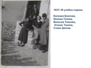 1937/ 38 учебна година: 
Евгения Благова, 
Илинка Тотева, 
Величка Танкова, 
Атанас Танков, 
Стоян Шопов 
 