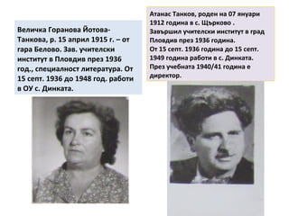 Величка Горанова Йотова- 
Танкова, р. 15 април 1915 г. – от 
гара Белово. Зав. учителски 
институт в Пловдив през 1936 
год., специалност литература. От 
15 септ. 1936 до 1948 год. работи 
в ОУ с. Динката. 
Атанас Танков, роден на 07 януари 
1912 година в с. Щърково . 
Завършил учителски институт в град 
Пловдив през 1936 година. 
От 15 септ. 1936 година до 15 септ. 
1949 година работи в с. Динката. 
През учебната 1940/41 година е 
директор. 
 