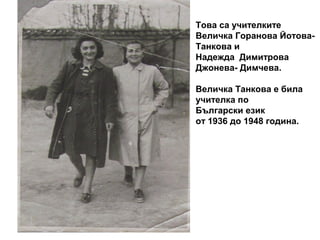 Това са учителките 
Величка Горанова Йотова- 
Танкова и 
Надежда Димитрова 
Джонева- Димчева. 
Величка Танкова е била 
учителка по 
Български език 
от 1936 до 1948 година. 
 