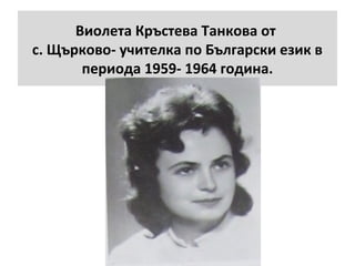 Виолета Кръстева Танкова от 
с. Щърково- учителка по Български език в 
периода 1959- 1964 година. 
 