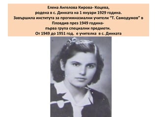 Елена Ангелова Кирова- Коцева, 
родена в с. Динката на 1 януари 1929 година. 
Завършила института за прогимназиални учители “Т. Самодумов” в 
Пловдив през 1949 година- 
първа група специални предмети. 
От 1949 до 1951 год. е учителка в с. Динката 
 