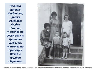 Величка 
Цанева- 
Чавдарова, 
детска 
учителка; 
Любка 
Натова, 
учителка по 
руски език и 
Цветана 
Добрева, 
учителка по 
природни 
науки и 
трудово 
обучение. 
Децата от снимката са Румен Тодоров , син на учителката Иванка Тодорова и Георги Добрев, син на Цв. Добрева 
 