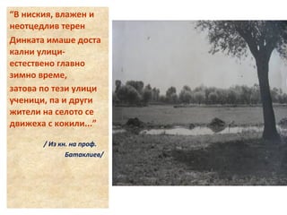 “В ниския, влажен и 
неотцедлив терен 
Динката имаше доста 
кални улици- 
естествено главно 
зимно време, 
затова по тези улици 
ученици, па и други 
жители на селото се 
движеха с кокили...” 
/ Из кн. на проф. 
Батаклиев/ 
 