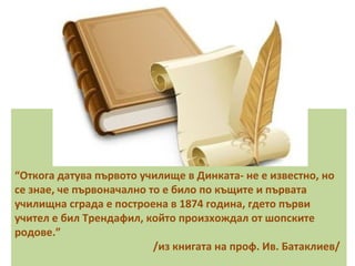 “Откога датува първото училище в Динката- не е известно, но 
се знае, че първоначално то е било по къщите и първата 
училищна сграда е построена в 1874 година, гдето първи 
учител е бил Трендафил, който произхождал от шопските 
родове.” 
/из книгата на проф. Ив. Батаклиев/ 
 